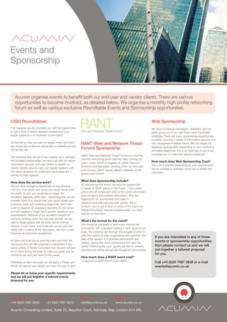 Events and
Sponsorship


   Acumin organise events to benefit both our end user and vendor clients. There are various
   opportunities to become involved, as detailed below. We organise a monthly high profile networking
   forum as well as various exclusive Roundtable Events and Sponsorship opportunities.

CISO Roundtables
This bespoke service provides you with the opportunity
to get in front of senior decision makers from your
                                                             RANT
                                                             Risk and Network Threat Forum
                                                                                                                            Web Sponsorship
                                                                                                                            We have numerous campaigns, newletters and job
                                                                                                                            alerts going out of our vast Client sand Candidate
target audience in an exclusive environment.                                                                                database. There are many sponsorship opportunities
                                                                                                                            available covering a variety of information security and
Simply tell us who you want to target, when, and what
                                                             RANT (Risk and Network Threat                                  risk management-related topics. We can target our
you would like to discuss during the roundtable and we                                                                      database appropriately depending on your marketing
will do the rest.                                            Forum) Sponsorship
                                                                                                                            and sales objectives, this is an ideal way to get a key
                                                             RANT (Risk and Network Threat Forum) is a monthly,             message out to a new and relevant audience.
The business that we are in has enabled us to leverage
                                                             informal networking event that has been running for
the excellent relationships we have built with our senior                                                                   How much does Web Sponsorship Cost?
                                                             over 4 years. RANT is targeted at CISOs, Security
information security, end user clients to benefit our                                                                       The cost is flexible depending on your requirements
                                                             Directors and Managers, working within an ‘end user’
vendor clients. Acumin carry out regular research with                                                                      but on average (4 mailings) works out at £5000 per
                                                             environment. RANT usually attracts between 45-55
this target audience to understand what areas are a                                                                         campaign.
                                                             guests each month.
priority on their agenda.

How does the service work?                                   What does Sponsorship include?
                                                             By sponsoring this event, you have an opportunity
We will work through a detailed list of requirements
                                                             to speak at RANT (about a ‘Hot Topic’ – not a sales
with you, from when and where you would like to hold
                                                             pitch!) and all invites sent prior to the event will contain
the event, to who you would like to target, the
                                                             your company and speaker description. With the
invitation, agendas, gifts, cars – everything that we can
                                                             opportunity for sponsorship only open to
possibly think of to ensure that your event meets your
                                                             vendors/consultancies once per quarter, this a
business, sales and marketing objectives. We’ll then
                                                             fantastic way to get in front of some of the City’s top
work to organise all necessary elements of your event
                                                             CISOs/Information Security professionals, in a more
and put together a target list of guests, based on your
                                                             relaxed environment.
requirements. Because of our excellent network of
contacts working within the end user market, we are
able to target guests that we know would hold an
                                                             What’s the format for the event?
                                                             The format for the event is very much informal yet
interest in your event, and those who would add real
                                                             informative, with a speaker starting a ‘rant’ about a hot
value, both in terms of the discussion, and from a new
                                                             topic, the audience are strongly encouraged to pitch in
business development perspective.
                                                             with their points of view, suggestions and opinions. The
                                                                                                                              If you are interested in any of these
                                                             idea of the speech is to provoke participation and
All that’s left is for you to host the event and chair the                                                                    events or sponsorship opportunities
                                                             debate, and so the more controversial the topic the
discussion (we can also organise a chairperson if you                                                                         then please contact us and we will
                                                             better! Following the ‘rant’, guests are free to network,
would prefer). A Senior Consultant from Acumin will also
                                                             and food and drinks are served throughout the evening.           put together a tailored proposal
be on hand during the event to meet and greet, and to
introduce you and your team to the guests.                                                                                    for you.
                                                             How much does a RANT event cost?
                                                             To sponsor a RANT Event costs £6000.
Following on from the event we will send a ‘Thank you’                                                                        Call +44 (0)20 7987 3838 or e-mail
follow up mail on your behalf, and then it’s over to you!                                                                     events@acumin.co.uk
Please let us know your specific requirements
and we will put together a tailored events
proposal for you.




Telephone:                     Facsmile:                     Email:                          Web:
+44 (0)20 7987 3838            +44 (0)20 7987 8243           info@acumin.co.uk               www.acumin.co.uk

Acumin Consulting Limited, Suite 22, Beaufort Court, Admirals Way, London E14 9XL
 