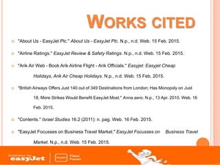 WORKS CITED
 "About Us - EasyJet Plc." About Us - EasyJet Plc. N.p., n.d. Web. 15 Feb. 2015.
 "Airline Ratings." EasyJet Review & Safety Ratings. N.p., n.d. Web. 15 Feb. 2015.
 "Arik Air Web - Book Arik Airline Flight - Arik Officials." Easyjet: Easyjet Cheap
Holidays, Arik Air Cheap Holidays. N.p., n.d. Web. 15 Feb. 2015.
 "British Airways Offers Just 140 out of 349 Destinations from London; Has Monopoly on Just
18; More Strikes Would Benefit EasyJet Most." Anna.aero. N.p., 13 Apr. 2010. Web. 16
Feb. 2015.
 "Contents." Israel Studies 16.2 (2011): n. pag. Web. 16 Feb. 2015.
 "EasyJet Focusses on Business Travel Market." EasyJet Focusses on Business Travel
Market. N.p., n.d. Web. 15 Feb. 2015.
 