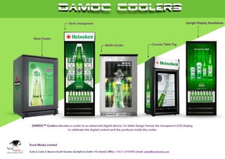 DAMOC COOLERS
 
e: info@damoccoolers.com
w: www.damoccoolers.com © 2015 FOCAL MEDIA LIMITED. ALL RIGHTS RESERVED. 2015 FM
Glass Froster
DAMOC™ Coolers elevates a cooler to an advanced digital device; it’s sleek design frames the transparent LCD display,
to celebrate the digital content and the products inside the cooler. 
Semi- transparent
Bottle Cooler Counter Table Top
Upright Display Standalone
DAMOC COOLERS
Focal Media Limited
Suite 6, Cube 3, Beacon South Quarter, Sandyford, Dublin 18, Ireland | Ofﬁce: +353-1-2934040 | Email: sales@focalmedia.com
 