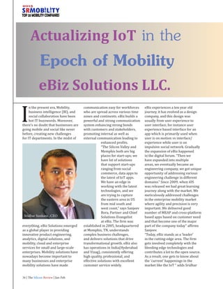 eBiz Solutions LLC.
I
n the present era, Mobility,
business intelligence (BI), and
social collaboration have been
hot IT buzzwords. Moreover,
there’s no doubt that businesses are
going mobile and social like never
before, creating new challenges
for IT departments. In the midst of
everything, eBiz Solutions emerged
as a global player in providing
innovative product engineering,
analytics, digital solutions, and
mobility, cloud and enterprise
services for small and large-scale
enterprises. Mobility solutions have
nowadays become important to
many businesses and enterprise
mobility solutions have made
communication easy for workforces
who are spread across various time
zones and continents. eBiz builds a
powerful and strong communication
system enhancing strong bonds
with customers and stakeholders,
promoting internal as well as
external communication leading to
enhanced profits.
“The Silicon Valley and
Memphis both are big
places for start-ups; we
have lot of solutions
that support start-ups
ranging from social
commerce, data apps to
the latest of IoT apps.
We have an edge in
working with the latest
technologies, and we
are trying to capture
the eastern area in US
from mid south and
west coast,” says Sanjeev
Bora, Partner and Chief
Solutions Evangelist
at eBiz. The firm was
established in 2005, headquartered
at Memphis, TN, understands
complex business challenges,
and delivers solutions that drive
transformational growth. eBiz also
has operations in India(Hyderabad
and Vizag), consistently offering
high quality, professional, and
effective solutions with excellent
customer service widely.
eBiz experiences a ten year old
journey, it has evolved as a design
company, and this design was
usually from user experience to
user interface, for instance user
experience based interface for an
app which is primarily used when
user is on motion vs interface/
experience while user is on
impulsive social network. Gradually
the expansion of eBiz happened
in the digital forum. “Then we
have expanded into multiple
areas, we eventually became an
engineering company, we got unique
opportunity of addressing various
engineering challenge in different
domains.” Since 2009, when iOS
was released we had great learning
journey along with the market. We
meticulously addressed challenges
in the enterprise mobility market
where agility and precision is very
important. We delivered good
number of MEAP and cross-platform
based apps based on customer need
and that become one of the major
part of the company today” affirms
Sanjeev.
“Today, eBiz stands as a ‘leader’
in the cutting-edge area. The firm
gets involved completely with the
bleeding edge technologies and
contributes a lot to the open source.
As a result, one gets to know about
the ‘current’ happenings in the
market like the IoT ” adds Sridhar
Actualizing IoT in the
Epoch of Mobility
Sridhar Sunkara , CEO
34 | The Silicon Review | Jan-Feb
 