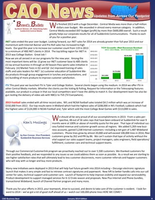 CAO Business Beat January 2014 Edition 4
We finished 2013 with a huge December. Central Media was more than a half million
dollars over budget. We exceeded in almost every revenue category. In addition,
Central Media exceeded OCF budget (profit) by more than $600,000 overall. Such a result
greatly helps our corporate results for all of Suddenlink Communications. Thanks to each
of you for a positive year.
BBBrent’srent’srent’s BBBulletsulletsullets
Updates from Across Our FootprintUpdates from Across Our Footprint
by Brent Skinner, VP, Advertising Sales
Suddenlink Central Media
iNET sales ended the year over budget. Looking forward, our iNET sales for 2014 are already greater than full year 2013 and our
momentum with Internet Banner and Pre-Roll sales has increased to high
levels. Our goal this year is to increase our customer count from 119 in 2013
to a minimum of 400 iNET clients in 2014. The top billing region for iNET in
2013 was College Station. Great Job !
Now we are all zeroed in on our programs for the new year. Among the
most important items will be (i) grow our iNET customer base to 400 clients
(ii) lay annual business in through an All Season Pass sports sales initiative in
February (iii) Market Tests in Q1 and Q2 (iv) improved training of sales
staffs and sales leaders for iNET (v) customer education of Suddenlink Me-
dia products through group engagement in lunches and presentations, and
(vi) bundling of more products to improve customer satisfaction.
ITV This past year we launched iTV in Tyler and College Station. Several clients began using the medium. In 2014 we offer ITV in
other Central Media markets. Whether the clients use the Voting & Polling, Request for Information or the Telescoping features
available, our product is unique in that our local competitors won’t have the ability to match it. Our development team has also be-
gun testing the delivery of video ads with NBCU to TVE (TV Everywhere).
2013 Football sales ended with all-time record sales. NFL and NCAA football sales totaled $4.2 million which was an increase of
$550,000 from 2012. Our top results were in Midland which had the highest sales of $208,000 in NFL Football, Lubbock which had
the highest sales of $126,000 in NCAA Football and, Tyler which sold the most College Bowl Games with $113,000 in sales.
Through our Commercial Customerlink program we proactively reached out to over 5,500 customers. We thanked customers for
their positive feedback, and we responded to any issues so we could address them as soon as possible. As a result we are starting to
see higher satisfaction rates that will ultimately lead to less customer disconnects, more customer referrals and happier customers
who will stay with us longer and buy more products.
Many new Initiatives were deployed in 2013 that will help fuel future growth into 2014 including – Docusign electronic signature
launch that makes it very simple and fast to retrieve contract signatures and paperwork. New IVR to better handle calls into our call
center for sales, technical support and customer care. Launch of footprint to help improve visibility and expand our serviceability.
Product development to support managed services for K-12 Erate season and proposals. New Plus Internet and Phone bundles,
transactional Wideband, launch of Channel Partner program and many more.
Thank you for your efforts in 2013, your teamwork, drive to succeed, and desire to take care of the customer is evident. I look for-
ward to 2014 – we’ve got a lot of good stuff ahead of us – watch out 100,000 phone lines HERE WE COME!!
We should all be very proud of all our accomplishments in 2013. From a sales per-
spective, 48 out of 56 sales reps that have been onboard at Suddenlink for over 9
months were at 100% or above of monthly quota for the year. That type of individual suc-
cess fueled revenue and customer growth across all regions. We added 5,269 new busi-
ness accounts, gained 5,238 Internet customers –including a net gain of 1,487 Wideband
customers. Phone lines grew by almost 20,000 and will exceed 100,000 lines in 2014, fiber
customers grew by 262 and PRI by 86. We can’t sustain that type of activity without the
vital support our sales support teams, project managers, sales engineers, field operations/
fulfillment, customer care and technical support teams.
Ken’s MusingsKen’s MusingsKen’s Musings
by Ken Conner, Vice President,
Suddenlink Business Services
 