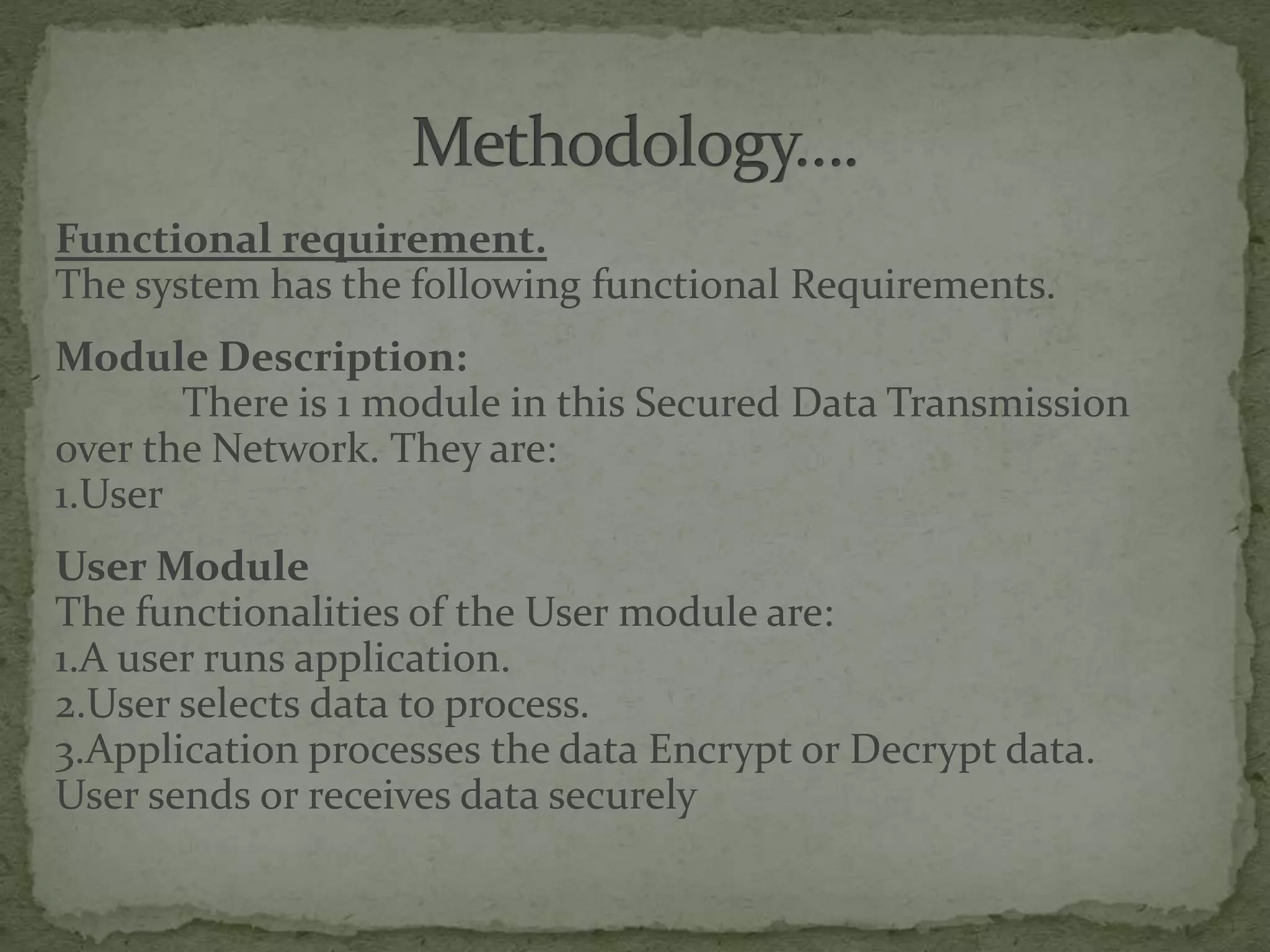 Functional requirement.
The system has the following functional Requirements.
Module Description:
There is 1 module in this Secured Data Transmission
over the Network. They are:
1.User
User Module
The functionalities of the User module are:
1.A user runs application.
2.User selects data to process.
3.Application processes the data Encrypt or Decrypt data.
User sends or receives data securely
 