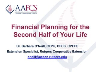 Financial Planning for the
Second Half of Your Life
Dr. Barbara O’Neill, CFP®, CFCS, CPFFE
Extension Specialist, Rutgers C...
