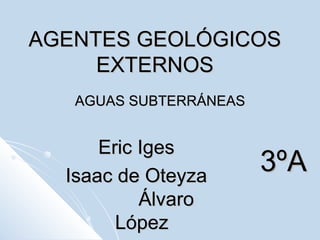 AGENTES GEOLÓGICOS EXTERNOS AGUAS SUBTERRÁNEAS Eric Iges  Isaac de Oteyza  Álvaro López 3ºA 