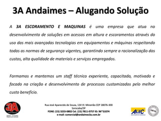 3A Andaimes – Alugando Solução
A 3A ESCORAMENTO E MAQUINAS é uma empresa que atua no
desenvolvimento de soluções em acessos em altura e escoramentos através do
uso das mais avançadas tecnologias em equipamentos e máquinas respeitando
todas as normas de segurança vigentes, garantindo sempre a racionalização dos
custos, alta qualidade de materiais e serviços empregados.


Formamos e mantemos um staff técnico experiente, capacitado, motivado e
focado na criação e desenvolvimento de processos customizados pelo melhor
custo benefício.

                   Rua José Aparecido de Souza, 134 Vl. Mineirão CEP 18076-300
                                           Sorocaba/SP
                     FONE: (15) 3233-0802 Cel. (15) 7811-0757 ID: 96*31074
                             e-mail: comercial@andaimes3a.com.br
 