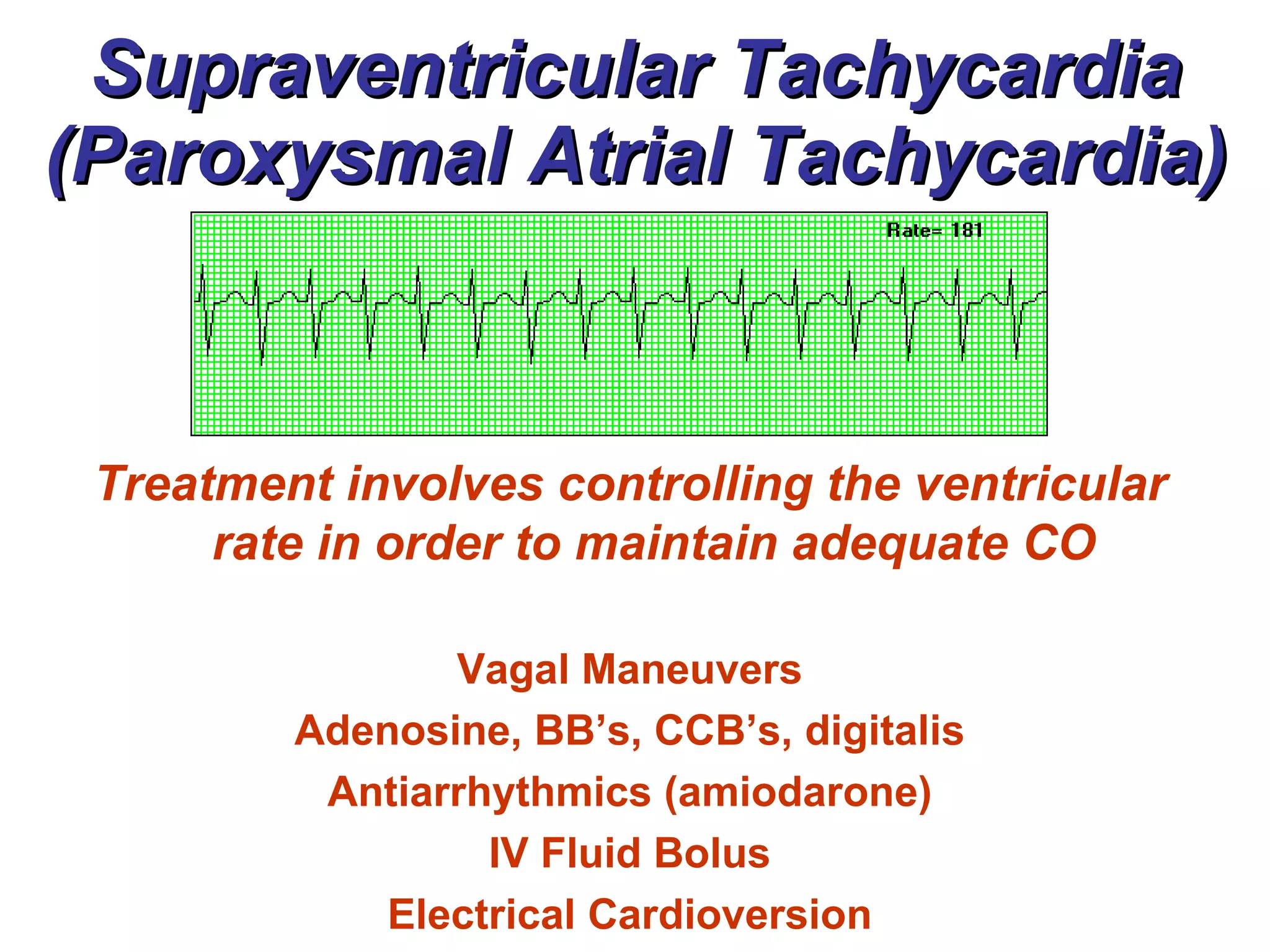 Supraventricular Tachycardia (Paroxysmal Atrial Tachycardia) Treatment involves controlling the ventricular rate in order to maintain adequate CO Vagal Maneuvers Adenosine, BB’s, CCB’s, digitalis Antiarrhythmics (amiodarone) IV Fluid Bolus Electrical Cardioversion 