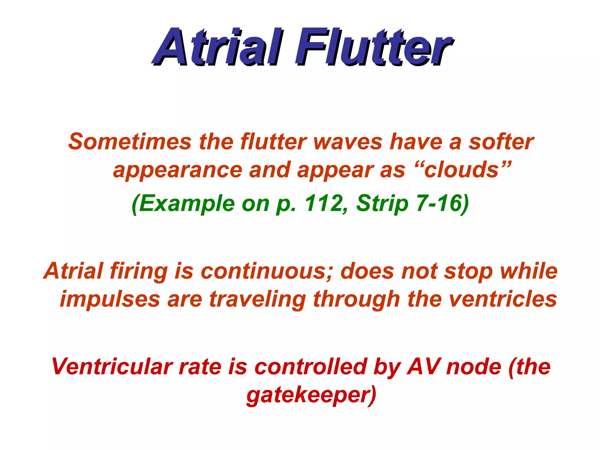 Atrial Flutter Sometimes the flutter waves have a softer appearance and appear as “clouds” (Example on p. 112, Strip 7-16) Atrial firing is continuous; does not stop while impulses are traveling through the ventricles   Ventricular rate is controlled by AV node (the gatekeeper) 