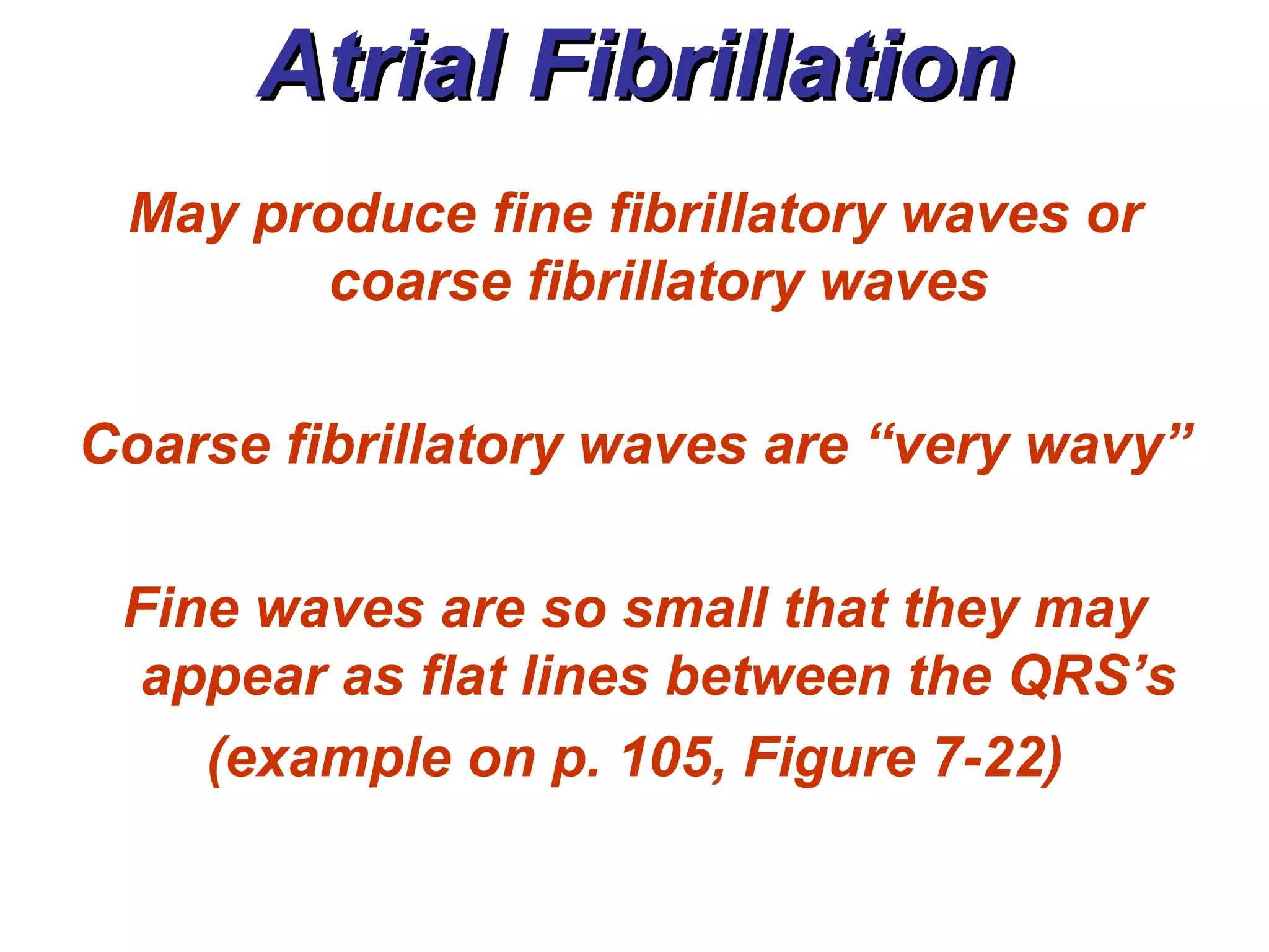 Atrial Fibrillation May produce fine fibrillatory waves or coarse fibrillatory waves Coarse fibrillatory waves are “very wavy” Fine waves are so small that they may appear as flat lines between the QRS’s (example on p. 105, Figure 7-22) 
