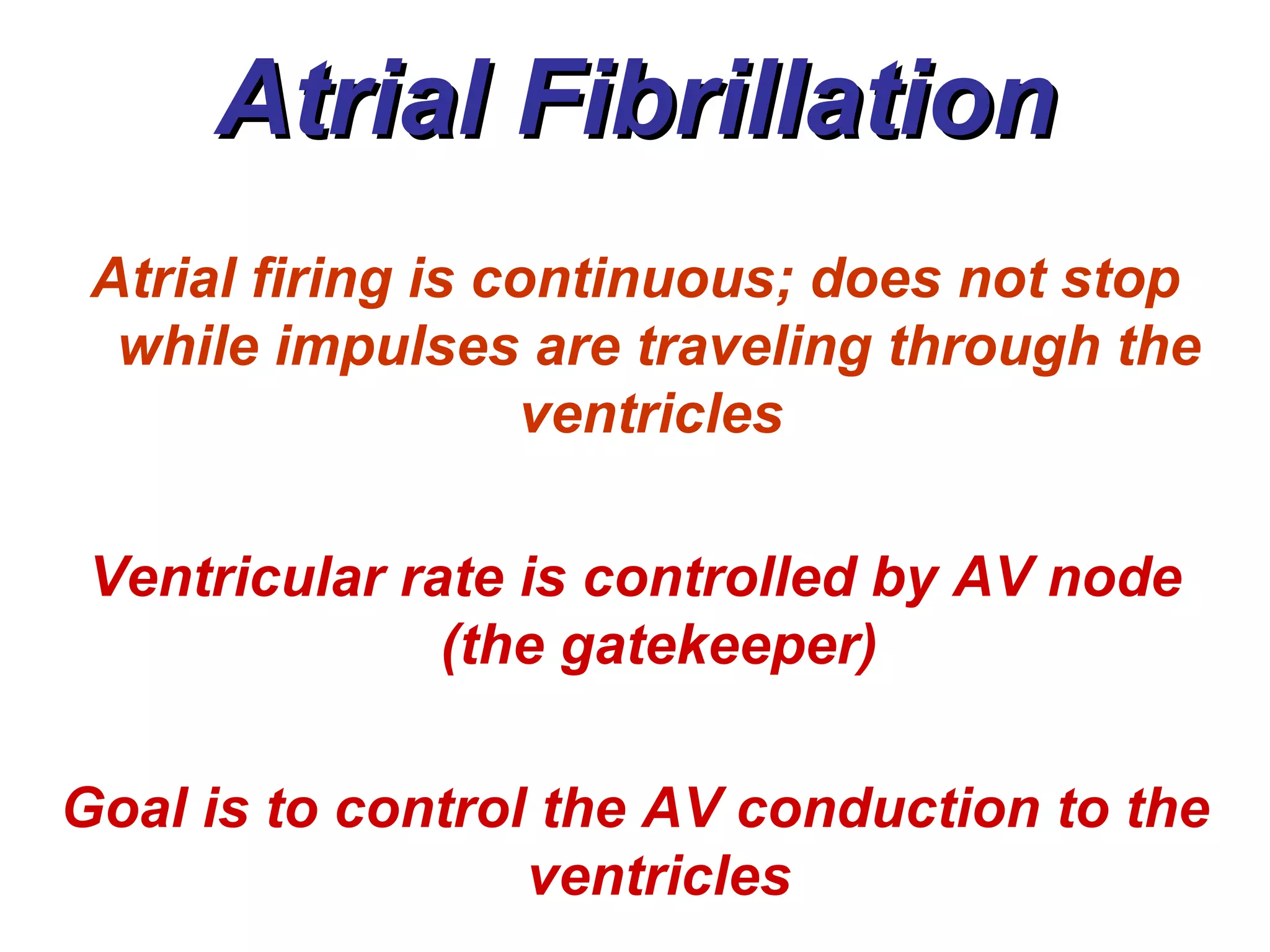 Atrial Fibrillation Atrial firing is continuous; does not stop while impulses are traveling through the ventricles   Ventricular rate is controlled by AV node (the gatekeeper) Goal is to control the AV conduction to the ventricles 