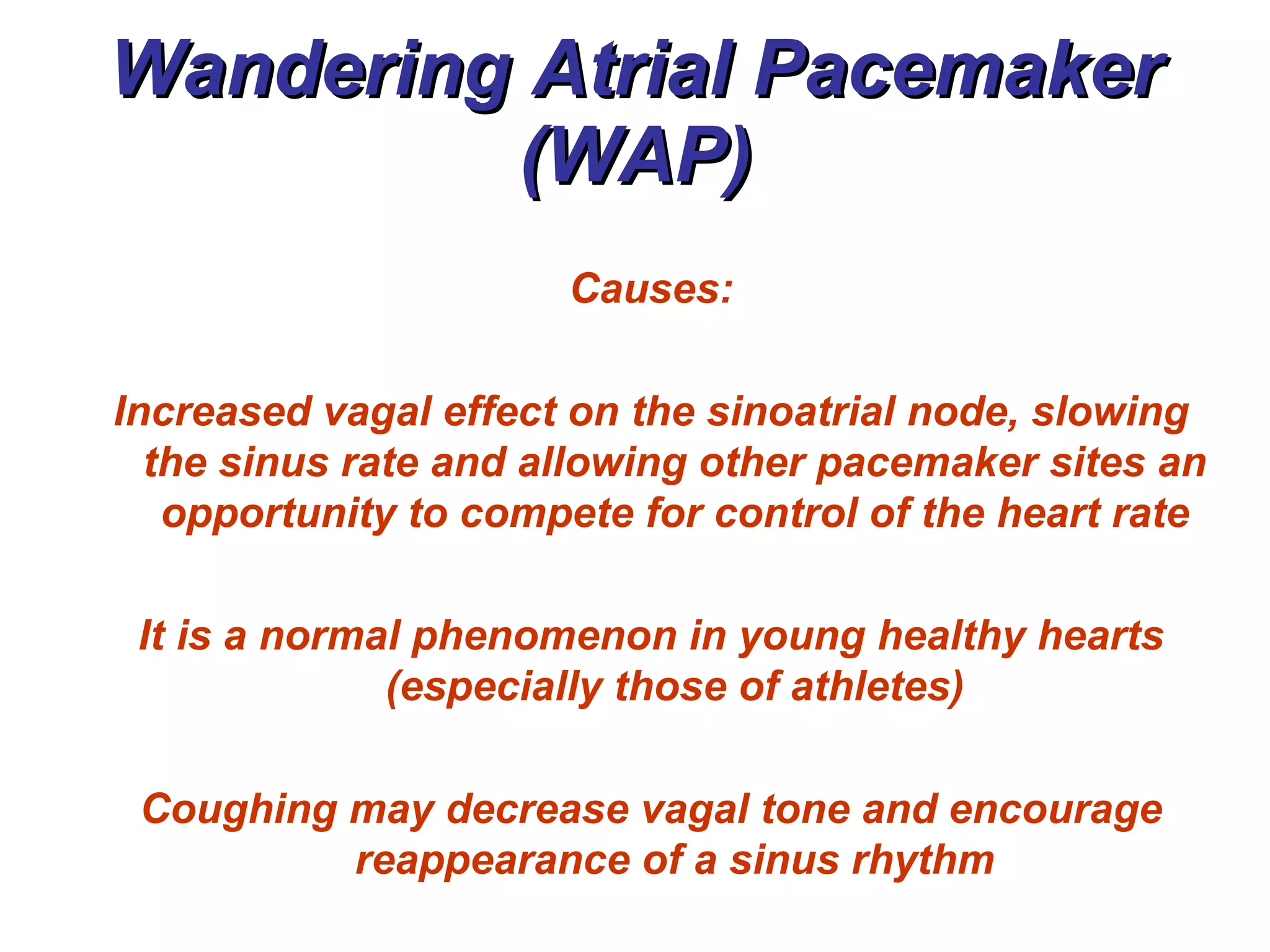 Wandering Atrial Pacemaker (WAP) Causes: Increased vagal effect on the sinoatrial node, slowing the sinus rate and allowing other pacemaker sites an opportunity to compete for control of the heart rate It is a normal phenomenon in young healthy hearts (especially those of athletes) Coughing may decrease vagal tone and encourage reappearance of a sinus rhythm 