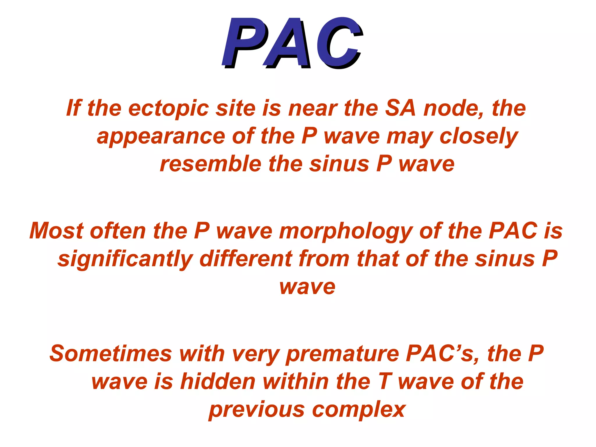 PAC  If the ectopic site is near the SA node, the appearance of the P wave may closely resemble the sinus P wave Most often the P wave morphology of the PAC is significantly different from that of the sinus P wave Sometimes with very premature PAC’s, the P wave is hidden within the T wave of the previous complex 