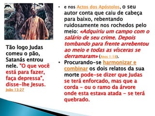 • e nos Actos dos Apóstolos, o seu

autor conta que caiu de cabeça
para baixo, rebentando
ruidosamente nos rochedos pelo
meio: «Adquiriu um campo com o

Tão logo Judas
comeu o pão,
Satanás entrou
nele. "O que você
está para fazer,
faça depressa",
disse-lhe Jesus.
João 13:27

salário de seu crime. Depois
tombando para frente arrebentou
ao meio e todas as vísceras se
derramaram» (Atos 1:18).

• Procurando-se harmonizar e
combinar os dois relatos da sua
morte pode-se dizer que Judas
se terá enforcado, mas que a
corda - ou o ramo da árvore
onde esta estava atada - se terá
quebrado.

 