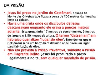 DA PRISÃO
• Jesus foi preso no jardim do Getsêmani, situado no

Monte das Oliveiras que ficava a cerca de 100 metros da muralha
leste da cidade.

• Havia uma gruta onde os discípulos de Jesus
descansavam enquanto ele orava a poucos metros
adiante. Essa gruta tinha 17 metros de comprimento, 9 metros
de largura e 3,50 metros de altura. O termo ―Getsêmani‖ em
hebraico quer dizer ―lugar do óleo‖. Entendemos que o
Getsêmani seria um horto bem definido onde havia um lagar
para fabricação de óleo.

• Não era prevista a Prisão Preventiva, somente a Prisão
em Flagrante Delito. Jesus foi procurado e preso
ilegalmente a noite, sem qualquer mandado de prisão.

 
