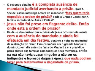 é a completa ausência de
mandado judicial averbando a prisão. Kurt A.

• O segundo detalhe

Speidel assim interroga acerca do mandado: ―Mas quem teria
expedido a ordem de prisão? Todo o Grande Conselho? A
família sacerdotal de Anás e Caifás?‖.

• Jesus não foi preso em flagrante delito. Então
onde está a ordem de prisão?
• Há de se demonstrar que a prisão de Jesus ocorreu totalmente

com a ausência do mandado e ainda foi
efetuada em dia festivo, durante a noite no momento
da realização do Sefer. Essa cerimônia era o grande banquete
doméstico um dia antes da festa do Pessach e era presidido
pelos chefes das famílias com todos os seus membros, então

na rua não havia quase ninguém a não ser os
indigentes e leprosos daquela época que nada podiam
fazer para testemunhar a ilegalidade da prisão.

 