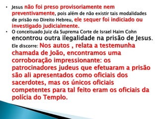 • Jesus não foi preso provisoriamente nem
preventivamente, pois além de não existir tais modalidades
de prisão no Direito Hebreu, ele sequer foi indiciado ou

investigado judicialmente.

• O conceituado Juiz da Suprema Corte de Israel Haim Cohn

encontrou outra ilegalidade na prisão de Jesus.
Ele discorre: Nos autos , relata a testemunha
chamada de João, encontramos uma
corroboração impressionante: os
patrocinadores judeus que efetuaram a prisão
são ali apresentados como oficiais dos
sacerdotes, mas os únicos oficiais
competentes para tal feito eram os oficiais da
polícia do Templo.

 