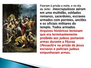 Fizeram à prisão a noite, e no dia
do Sefer. Inescrupulosos saíram

em uma multidão, soldados
romanos, sacerdotes, escravos
armados com porretes, anciões
e os oficiais militares do
templo. Todos armados.
Arquivos históricos lecionam
que era terminantemente
proibido aos judeus portarem
armas durante a Páscoa
(Pessach) e na prisão de Jesus
escravos e policiais judeus
empunhavam armas.

 