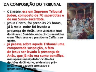 DA COMPOSIÇÃO DO TRIBUNAL
• O Sinédrio, era um Supremo Tribunal

Judeu, composto de 70 sacerdotes e
de um Sumo-sacerdote.
• Jesus Cristo, foi preso às 23 horas,
já à meia-noite foi levado a
presença de Anãs. Este velhaco e cruel

dominava o Sinédrio, onde cinco sacerdotes
eram filhos seus e o presidente Caifás, seu
genro.

• Já pesava sobre aquele Tribunal uma
comprovada suspeição, o fato
de Jesus ser levado à presença de
Anãs, que já não era sumo pontífice,
mas apenas manipulador oculto das
decisões do Sinédrio, evidencia o préjulgamento daquele apressado e
ignominioso processo.

 
