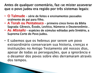 Antes de qualquer comentário, faz-se mister asseverar
que o povo judeu era regido por três sistemas legais:
• O Talmude – série de feitos e ensinamentos passados
oralmente de pai para filho.

• A Torah ou Pentateuco – primeiro cinco livros da Bíblia

Sagrada: Gênesis, Êxodo, Levítico, Números e Deuteronômio .
• As Misnahs – espécies de súmulas editadas pelo Sinédrio, a
Suprema Corte do Povo Judeu.

• E sabemos que os hebreus por serem um povo
extraordinário conservaram sua historia, crenças e
instituições no Antigo Testamento até nossos dias,
apesar de todas as perseguições, que a ignorância e
o desamor dos povos sobre eles derramaram através
dos tempos.

 