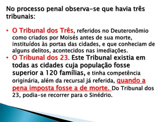 No processo penal observa-se que havia três
tribunais:
• O Tribunal dos Três, referidos no Deuteronômio

como criados por Moisés antes de sua morte,
instituídos às portas das cidades, e que conheciam de
alguns delitos, acontecidos nas imediações.
• O Tribunal dos 23. Este Tribunal existia em

todas as cidades cuja população fosse
superior a 120 famílias, e tinha competência
originária, além da recursal já referida, quando a
pena imposta fosse a de morte. Do Tribunal dos
23, podia-se recorrer para o Sinédrio.

 