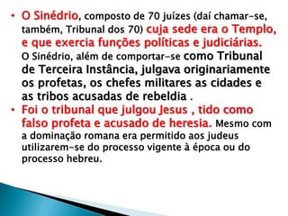 • O Sinédrio, composto de 70 juízes (daí chamar-se,
também, Tribunal dos 70) cuja sede era o Templo,
e que exercia funções políticas e judiciárias.
O Sinédrio, além de comportar-se como Tribunal
de Terceira Instância, julgava originariamente
os profetas, os chefes militares as cidades e
as tribos acusadas de rebeldia .
• Foi o tribunal que julgou Jesus , tido como
falso profeta e acusado de heresia. Mesmo com
a dominação romana era permitido aos judeus
utilizarem-se do processo vigente à época ou do
processo hebreu.

 
