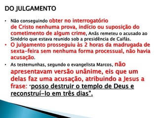 DO JULGAMENTO
• Não conseguindo obter no interrogatório

de Cristo nenhuma prova, indício ou suposição do
cometimento de algum crime, Anãs remeteu o acusado ao
Sinédrio que estava reunido sob a presidência de Caifás.

• O julgamento prosseguiu às 2 horas da madrugada de
sexta-feira sem nenhuma forma processual, não havia
acusação.

não
apresentavam versão unânime, eis que um
delas faz uma acusação, atribuindo a Jesus a
frase: ―posso destruir o templo de Deus e
reconstruí-lo em três dias‖.

• As testemunhas, segundo o evangelista Marcos,

 