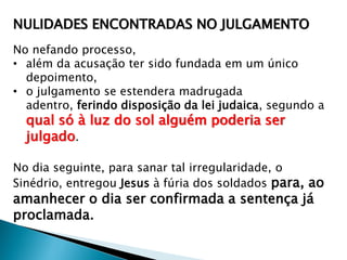 NULIDADES ENCONTRADAS NO JULGAMENTO
No nefando processo,
• além da acusação ter sido fundada em um único
depoimento,
• o julgamento se estendera madrugada
adentro, ferindo disposição da lei judaica, segundo a

qual só à luz do sol alguém poderia ser
julgado.

No dia seguinte, para sanar tal irregularidade, o
Sinédrio, entregou Jesus à fúria dos soldados para, ao

amanhecer o dia ser confirmada a sentença já
proclamada.

 