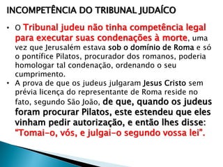 INCOMPETÊNCIA DO TRIBUNAL JUDAÍCO
• O Tribunal judeu não tinha competência legal
para executar suas condenações à morte , uma
vez que Jerusalém estava sob o domínio de Roma e só
o pontífice Pilatos, procurador dos romanos, poderia
homologar tal condenação, ordenando o seu
cumprimento.
• A prova de que os judeus julgaram Jesus Cristo sem
prévia licença do representante de Roma reside no
fato, segundo São João, de que, quando os judeus

foram procurar Pilatos, este estendeu que eles
vinham pedir autorização, e então lhes disse:
―Tomai-o, vós, e julgai-o segundo vossa lei‖.

 