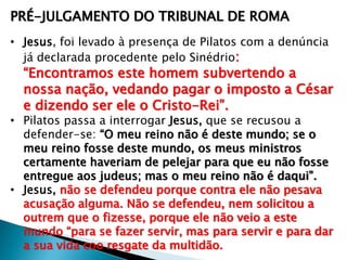 PRÉ-JULGAMENTO DO TRIBUNAL DE ROMA
• Jesus, foi levado à presença de Pilatos com a denúncia
já declarada procedente pelo Sinédrio:

―Encontramos este homem subvertendo a
nossa nação, vedando pagar o imposto a César
e dizendo ser ele o Cristo-Rei‖.

• Pilatos passa a interrogar Jesus, que se recusou a
defender-se: ―O meu reino não é deste mundo; se o
meu reino fosse deste mundo, os meus ministros
certamente haveriam de pelejar para que eu não fosse
entregue aos judeus; mas o meu reino não é daqui‖.
• Jesus, não se defendeu porque contra ele não pesava
acusação alguma. Não se defendeu, nem solicitou a
outrem que o fizesse, porque ele não veio a este
mundo ―para se fazer servir, mas para servir e para dar
a sua vida coo resgate da multidão.

 