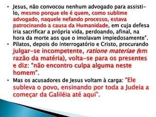 • Jesus, não convocou nenhum advogado para assistilo, mesmo porque ele é quem, como sublime
advogado, naquele nefando processo, estava
patrocinando a causa da Humanidade, em cuja defesa
iria sacrificar a própria vida, perdoando, afinal, na
hora da morte aos que o imolavam impiedosamente‖.
• Pilatos, depois do interrogatório e Cristo, procurando

julgar-se incompetente, ratione materiae (em
razão da matéria), volta-se para os presentes
e diz: ―não encontro culpa alguma neste
homem‖.
• Mas os acusadores de Jesus voltam à carga: ―Ele
subleva o povo, ensinando por toda a Judeia a
começar da Galiléia até aqui‖.

 