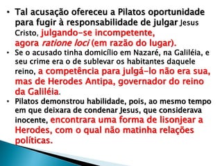 • Tal acusação ofereceu a Pilatos oportunidade
para fugir à responsabilidade de julgar Jesus
Cristo, julgando-se incompetente,
agora ratione loci (em razão do lugar).

• Se o acusado tinha domicílio em Nazaré, na Galiléia, e
seu crime era o de sublevar os habitantes daquele
reino, a competência para julgá-lo não era sua,

mas de Herodes Antipa, governador do reino
da Galiléia.

• Pilatos demonstrou habilidade, pois, ao mesmo tempo
em que deixara de condenar Jesus, que considerava
inocente, encontrara uma forma de lisonjear a

Herodes, com o qual não matinha relações
políticas.

 