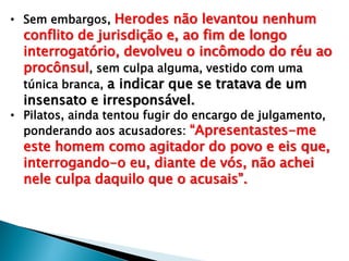 • Sem embargos, Herodes não levantou nenhum

conflito de jurisdição e, ao fim de longo
interrogatório, devolveu o incômodo do réu ao
procônsul, sem culpa alguma, vestido com uma
túnica branca, a indicar que se tratava de um
insensato e irresponsável.

• Pilatos, ainda tentou fugir do encargo de julgamento,
ponderando aos acusadores: ―Apresentastes-me

este homem como agitador do povo e eis que,
interrogando-o eu, diante de vós, não achei
nele culpa daquilo que o acusais‖.

 