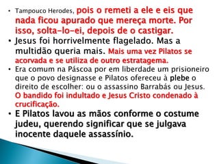 pois o remeti a ele e eis que
nada ficou apurado que mereça morte. Por
isso, solta-lo-ei, depois de o castigar.
• Jesus foi horrivelmente flagelado. Mas a
multidão queria mais. Mais uma vez Pilatos se
• Tampouco Herodes,

acorvada e se utiliza de outro estratagema.
• Era comum na Páscoa por em liberdade um prisioneiro
que o povo designasse e Pilatos ofereceu à plebe o
direito de escolher: ou o assassino Barrabás ou Jesus.
O bandido foi indultado e Jesus Cristo condenado à
crucificação.

• E Pilatos lavou as mãos conforme o costume
judeu, querendo significar que se julgava
inocente daquele assassínio.

 
