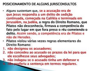 POSICIONAMENTO DE ALGUNS JURISCONSULTOS
• Alguns sustentam que, se a acusação era de

que Jesus respondia a um delito de sedição
continuada, começada na Galiléia e terminada em
Jerusalém, na Judéia, a regra do Direito Romano, que
Pilatos não desconhecia, firmava a competência do
fato pelo lugar em que fora preso o réu cometendo o
delito. Assim sendo, a competência era de Pilatos e
não de Herodes.
• Pilatos violou várias vezes regras elementares do
Direito Romano:
1. não designou os acusadores;
2. não concedeu ao acusado os prazos da lei para que
ele escolhesse seus advogados;
3. não indagou se o acusado tinha um defensor e
4. não proferiu a sentença em termos regulares.

 
