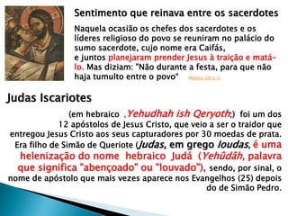 Sentimento que reinava entre os sacerdotes
Naquela ocasião os chefes dos sacerdotes e os
líderes religioso do povo se reuniram no palácio do
sumo sacerdote, cujo nome era Caifás,
e juntos planejaram prender Jesus à traição e matálo. Mas diziam: "Não durante a festa, para que não
haja tumulto entre o povo― Mateus 26:3-5

Judas Iscariotes
(em hebraico ,Yehudhah ish Qeryoth;) foi um dos
12 apóstolos de Jesus Cristo, que veio a ser o traidor que
entregou Jesus Cristo aos seus capturadores por 30 moedas de prata.
Era filho de Simão de Queriote (Judas, em grego Ioudas, é uma

helenização do nome hebraico Judá (Yehûdâh, palavra
que significa "abençoado" ou "louvado"), sendo, por sinal, o

nome de apóstolo que mais vezes aparece nos Evangelhos (25) depois
do de Simão Pedro.

 