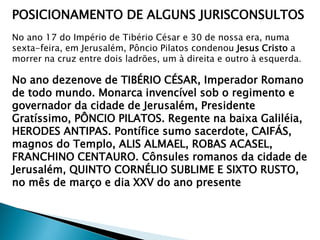 POSICIONAMENTO DE ALGUNS JURISCONSULTOS
No ano 17 do Império de Tibério César e 30 de nossa era, numa
sexta-feira, em Jerusalém, Pôncio Pilatos condenou Jesus Cristo a
morrer na cruz entre dois ladrões, um à direita e outro à esquerda.

No ano dezenove de TIBÉRIO CÉSAR, Imperador Romano
de todo mundo. Monarca invencível sob o regimento e
governador da cidade de Jerusalém, Presidente
Gratíssimo, PÔNCIO PILATOS. Regente na baixa Galiléia,
HERODES ANTIPAS. Pontífice sumo sacerdote, CAIFÁS,
magnos do Templo, ALIS ALMAEL, ROBAS ACASEL,
FRANCHINO CENTAURO. Cônsules romanos da cidade de
Jerusalém, QUINTO CORNÉLIO SUBLIME E SIXTO RUSTO,
no mês de março e dia XXV do ano presente

 