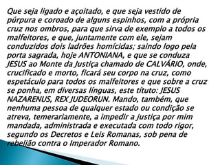 Que seja ligado e açoitado, e que seja vestido de
púrpura e coroado de alguns espinhos, com a própria
cruz nos ombros, para que sirva de exemplo a todos os
malfeitores, e que, juntamente com ele, sejam
conduzidos dois ladrões homícidas; saindo logo pela
porta sagrada, hoje ANTONIANA, e que se conduza
JESUS ao Monte da Justiça chamado de CALVÁRIO, onde,
crucificado e morto, ficará seu corpo na cruz, como
espetáculo para todos os malfeitores e que sobre a cruz
se ponha, em diversas línguas, este títuto: JESUS
NAZARENUS, REX JUDEORUN. Mando, também, que
nenhuma pessoa de qualquer estado ou condição se
atreva, temerariamente, a impedir a justiça por mim
mandada, administrada e executada com todo rigor,
segundo os Decretos e Leis Romanas, sob pena de
rebelião contra o Imperador Romano.

 