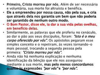 • Primeiro, Cristo morreu por nós. Além de ser necessária
e voluntária, sua morte foi altruísta e benéfica.
• Ele a empreendeu por nossa causa, não pela sua, e cria
que através dela nos garantia um bem que não poderia
ser garantido de nenhum outro modo.
• O Bom Pastor, disse ele, ia dar a sua vida pelas ovelhas,
em benefício delas.
• Similarmente, as palavras que ele proferiu no cenáculo,
ao dar o pão aos seus discípulos, foram: "Isto é o meu
corpo oferecido por vós". Os apóstolos pegaram esse
simples conceito e o repetiram, às vezes tornando-o
mais pessoal, trocando a segunda pessoa pela
primeira: "Cristo morreu por nós".
• Ainda não há nenhuma explicação e nenhuma
identificação da bênção que ele nos assegurou
mediante a sua morte, mas pelo menos concordamos
quanto às expressões "por vós" e "por nós".

 