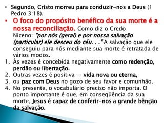 • Segundo, Cristo morreu para conduzir-nos a Deus (1
Pedro 3:18).

• O foco do propósito benéfico da sua morte é a
nossa reconciliação. Como diz o Credo

1.
2.
3.
4.

Niceno: "por nós (geral) e por nossa salvação
(particular) ele desceu do céu. . ." A salvação que ele
conseguiu para nós mediante sua morte é retratada de
vários modos.
Às vezes é concebida negativamente como redenção,
perdão ou libertação.
Outras vezes é positiva — vida nova ou eterna,
ou paz com Deus no gozo de seu favor e comunhão.
No presente, o vocabulário preciso não importa. O
ponto importante é que, em conseqüência da sua
morte, Jesus é capaz de conferir-nos a grande bênção
da salvação.

 