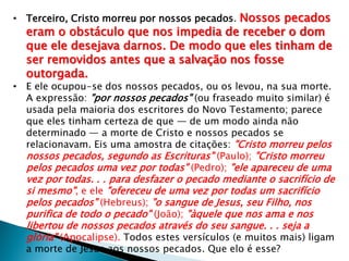 • Terceiro, Cristo morreu por nossos pecados. Nossos pecados

eram o obstáculo que nos impedia de receber o dom
que ele desejava darnos. De modo que eles tinham de
ser removidos antes que a salvação nos fosse
outorgada.

• E ele ocupou-se dos nossos pecados, ou os levou, na sua morte.
A expressão: "por nossos pecados" (ou fraseado muito similar) é
usada pela maioria dos escritores do Novo Testamento; parece
que eles tinham certeza de que — de um modo ainda não
determinado — a morte de Cristo e nossos pecados se
relacionavam. Eis uma amostra de citações: "Cristo morreu pelos
nossos pecados, segundo as Escrituras" (Paulo); "Cristo morreu
pelos pecados uma vez por todas" (Pedro); "ele apareceu de uma

vez por todas. . . para desfazer o pecado mediante o sacrifício de
si mesmo", e ele "ofereceu de uma vez por todas um sacrifício
pelos pecados" (Hebreus); "o sangue de Jesus, seu Filho, nos
purifica de todo o pecado" (João); "àquele que nos ama e nos
libertou de nossos pecados através do seu sangue. . . seja a
glória" (Apocalipse). Todos estes versículos (e muitos mais) ligam
a morte de Jesus aos nossos pecados. Que elo é esse?

 