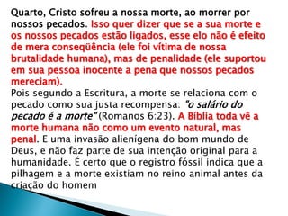 Quarto, Cristo sofreu a nossa morte, ao morrer por
nossos pecados. Isso quer dizer que se a sua morte e
os nossos pecados estão ligados, esse elo não é efeito
de mera conseqüência (ele foi vítima de nossa
brutalidade humana), mas de penalidade (ele suportou
em sua pessoa inocente a pena que nossos pecados
mereciam).
Pois segundo a Escritura, a morte se relaciona com o
pecado como sua justa recompensa: "o salário do
pecado é a morte" (Romanos 6:23). A Bíblia toda vê a
morte humana não como um evento natural, mas
penal. E uma invasão alienígena do bom mundo de
Deus, e não faz parte de sua intenção original para a
humanidade. É certo que o registro fóssil indica que a
pilhagem e a morte existiam no reino animal antes da
criação do homem

 