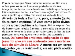 Porém parece que Deus tinha em mente um fim mais
nobre para os seres humanos portadores de sua
imagem, fim talvez semelhante ao traslado que Enoque e
Elias experimentaram, e à "transformação" que ocorrerá
com aqueles que estiverem vivos na volta de Jesus.

Através de toda a Escritura, pois, a morte (tanto
física como espiritual) é vista como juízo divino
sobre a desobediência humana. Daí as expressões

de horror com relação à morte, a sensação de anomalia
de que o homem se tivesse tornado como as bestas que
perecem, uma vez que o mesmo destino aguarda a
todos. Daí também a violenta indignação de que

Jesus foi alvo em seu confronto com a morte ao
lado do túmulo de Lázaro. A morte era um corpo
estranho. Jesus resistiu-lhe; ele não pôde aceitála.

 