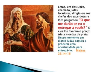 Então, um dos Doze,
chamado Judas
Iscariotes, dirigiu-se aos
chefes dos sacerdotes e
lhes perguntou: "O que

me darão se eu o
entregar a vocês? " E

eles lhe fixaram o preço:
trinta moedas de prata.
Desse momento em
diante Judas passou a
procurar uma
oportunidade para
entregá-lo. Mateus
26:14-16

 