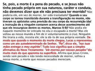 Se, pois, a morte é a pena do pecado, e se Jesus não
tinha pecado próprio em sua natureza, caráter e conduta,
não devemos dizer que ele não precisava ter morrido? Não
poderia ele, em vez de morrer, ter sido trasladado? Quando o seu
corpo se tornou translúcido durante a transfiguração no monte, não
tiveram os apóstolos uma previsão do seu corpo da ressurreição (daí
a instrução de a ninguém contarem acerca desse acontecimento até
que ele ressurgisse dentre os mortos, Marcos 9:9)? Não podia ele
naquele momento ter entrado no céu e escapado à morte? Mas ele
voltou ao nosso mundo a fim de ir voluntariamente à cruz. Ninguém
lhe tiraria a vida, insistia ele; ele ia dá-la de sua própria vontade. De
modo que quando o momento da morte chegou, Lucas a representou
como um ato autodeterminado do Senhor. "Pai", disse ele, "nas tuas
mãos entrego o meu espírito". Tudo isso significa que a simples
afirmativa do Novo Testamento: "ele morreu por nossos pecados" diz
muito mais do que aparenta na superfície. Afirma que Jesus Cristo,
sendo sem pecado e não tendo necessidade de morrer, sofreu a
nossa morte, a morte que nossos pecados mereciam.

 