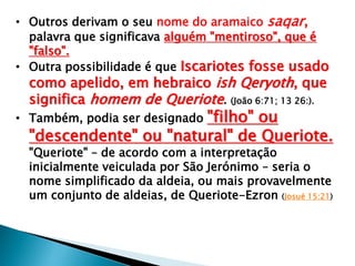 • Outros derivam o seu nome do aramaico saqar,
palavra que significava alguém "mentiroso", que é
"falso".
• Outra possibilidade é que Iscariotes fosse usado

como apelido, em hebraico ish Qeryoth, que
significa homem de Queriote. (João 6:71; 13 26:).

"filho" ou
"descendente" ou "natural" de Queriote.

• Também, podia ser designado

"Queriote" – de acordo com a interpretação
inicialmente veiculada por São Jerónimo – seria o
nome simplificado da aldeia, ou mais provavelmente
um conjunto de aldeias, de Queriote-Ezron (Josué 15:21)

 