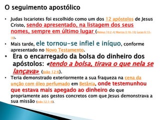 O seguimento apostólico
• Judas Iscariotes foi escolhido como um dos 12 apóstolos de Jesus
Cristo, sendo apresentado, na listagem dos seus
nomes, sempre em último lugar (Mateus 10:2-4; Marcos 3:16-19; Lucas 6:1316).
• Mais tarde, ele tornou-se infiel
apresentado no Novo Testamento.

e iníquo, conforme

• Era o encarregado da bolsa do dinheiro dos
apóstolos: «tendo a bolsa, tirava o que nela se

lançava»

(João 12:6).
• Teria demonstrado exteriormente a sua fraqueza na cena da
unção com óleo perfumado em Betânia, onde testemunhou
que estava mais apegado ao dinheiro do que
propriamente aos gestos concretos com que Jesus demonstrava a
sua missão (João 12:1-6).

 