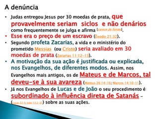A denúncia
que
provavelmente seriam siclos e não denários

• Judas entregou Jesus por 30 moedas de prata,

como frequentemente se julga e afirma [carece de fontes].
• Esse era o preço de um escravo (Êxodo 21:32).
• Segundo profeta Zacarias, a vida e o ministério do
prometido Messias (ou Cristo) seria avaliado em 30
moedas de prata (Zacarias 11:12-13).

• A motivação da sua ação é justificada ou explicada,
nos Evangelhos, de diferentes modos. Assim, nos

Mateus e de Marcos, tal
deveu-se à sua avareza (Mateus 26:14-16; Marcos 14:10-11).
Evangelhos mais antigos, os de

• Já nos Evangelhos de Lucas e de João o seu procedimento é

subordinado à influência direta de Satanás (Lucas 22:3; João 13:2-27) sobre as suas ações.

 