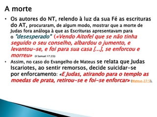A morte
• Os autores do NT, relendo à luz da sua Fé as escrituras
do AT, procuraram, de algum modo, mostrar que a morte de
Judas fora análoga à que as Escrituras apresentavam para
o "desesperado" («Vendo Aitofel que se não tinha

seguido o seu conselho, albardou o jumento, e
levantou-se, e foi para sua casa [...], se enforcou e
morreu» (II Samuel 17:23))

• Assim, no caso do Evangelho de Mateus se relata que Judas

Iscariotes, ao sentir remorsos, decide suicidar-se
por enforcamento: «E Judas, atirando para o templo as

moedas de prata, retirou-se e foi-se enforcar» (Mateus 27:5),

 