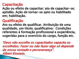 Capacitação 
Ação ou efeito de capacitar; ato de capacitar-se; aptidão. Ação de tornar-se apto ou habilitado em; habilitação. 
Qualificação 
Ato ou efeito de qualificar. Atribuição de uma qualidade, um título; qualificativo: Condições referentes à formação profissional e experiência, sugeridas para o exercício do cargo, função etc. 
"Deus não escolhe os capacitados capacita os escolhidos. Fazer ou não fazer algo só depende de nossa vontade e perseverança". 
Albert Einstein. 
 