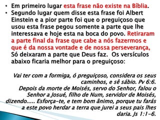 •Em primeiro lugar esta frase não existe na Bíblia. 
•Segundo lugar quem disse esta frase foi Albert Einstein e a pior parte foi que o preguiçoso que usou esta frase pegou somente a parte que lhe interessava e hoje esta na boca do povo. Retiraram a parte final da frase que cabe a nós fazermos e que é da nossa vontade e de nossa perseverança, Só deixaram a parte que Deus faz. Os versículos abaixo ficaria melhor para o preguiçoso: Vai ter com a formiga, ó preguiçoso, considera os seus caminhos, e sê sábio. Pv 6:6. Depois da morte de Moisés, servo do Senhor, falou o Senhor a Josué, filho de Num, servidor de Moisés, dizendo..... Esforça-te, e tem bom ânimo, porque tu farás a este povo herdar a terra que jurei a seus pais lhes daria. Js 1:1-6.  