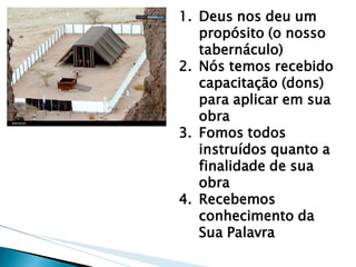 1.Deus nos deu um propósito (o nosso tabernáculo) 
2.Nós temos recebido capacitação (dons) para aplicar em sua obra 
3.Fomos todos instruídos quanto a finalidade de sua obra 
4.Recebemos conhecimento da Sua Palavra  